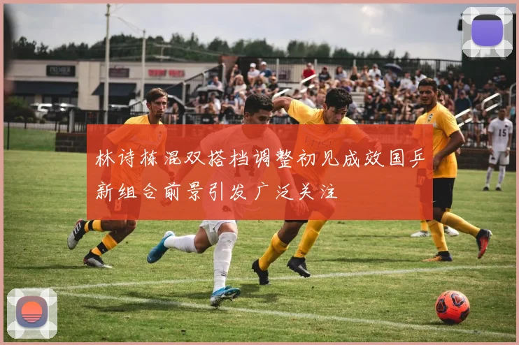 林诗栋混双搭档调整初见成效国乒新组合前景引发广泛关注