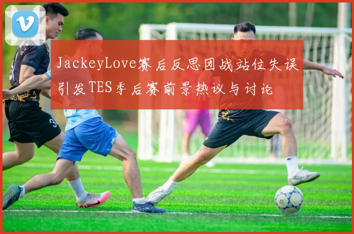 JackeyLove赛后反思团战站位失误引发TES季后赛前景热议与讨论