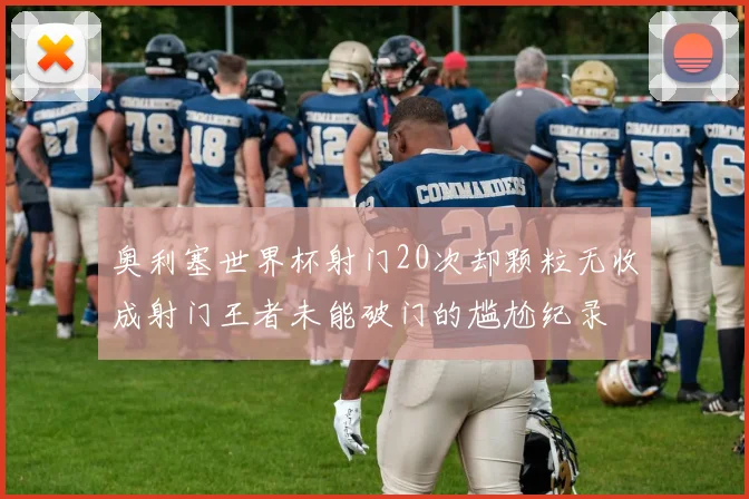 奥利塞世界杯射门20次却颗粒无收成射门王者未能破门的尴尬纪录
