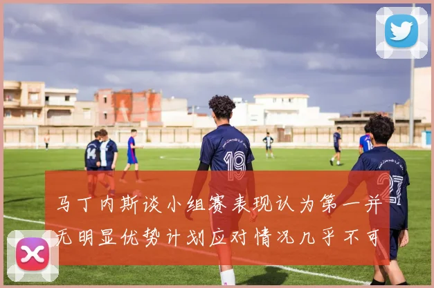 马丁内斯谈小组赛表现认为第一并无明显优势计划应对情况几乎不可能